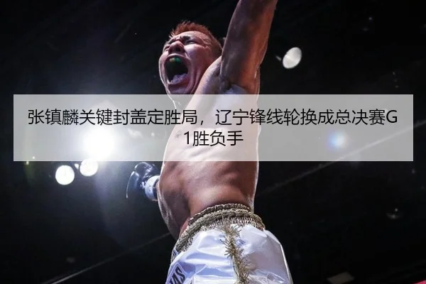 张镇麟关键封盖定胜局，辽宁锋线轮换成总决赛G1胜负手