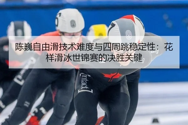 陈巍自由滑技术难度与四周跳稳定性：花样滑冰世锦赛的决胜关键