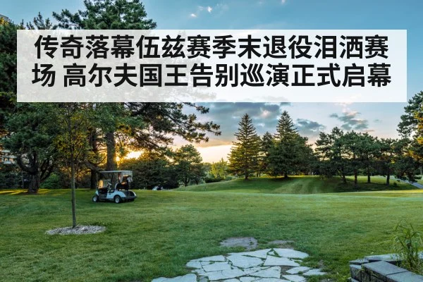 传奇落幕伍兹赛季末退役泪洒赛场 高尔夫国王告别巡演正式启幕