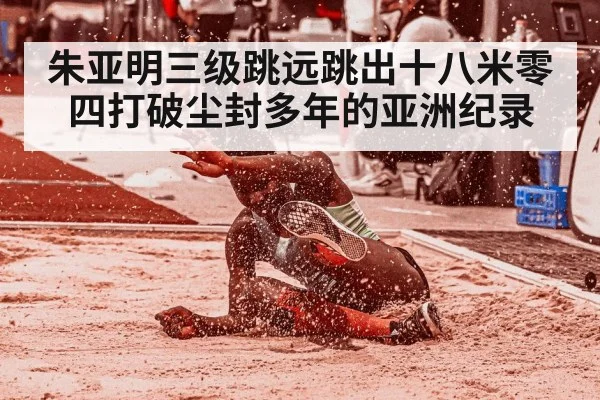 朱亚明三级跳远跳出十八米零四打破尘封多年的亚洲纪录