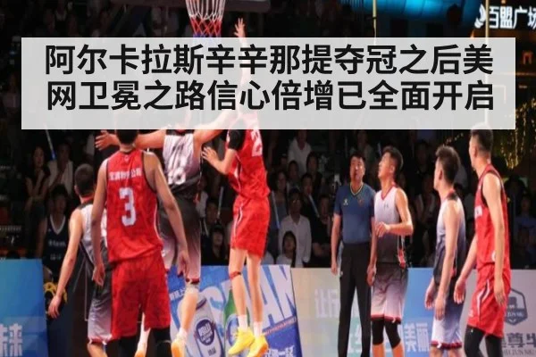 阿尔卡拉斯辛辛那提夺冠之后美网卫冕之路信心倍增已全面开启